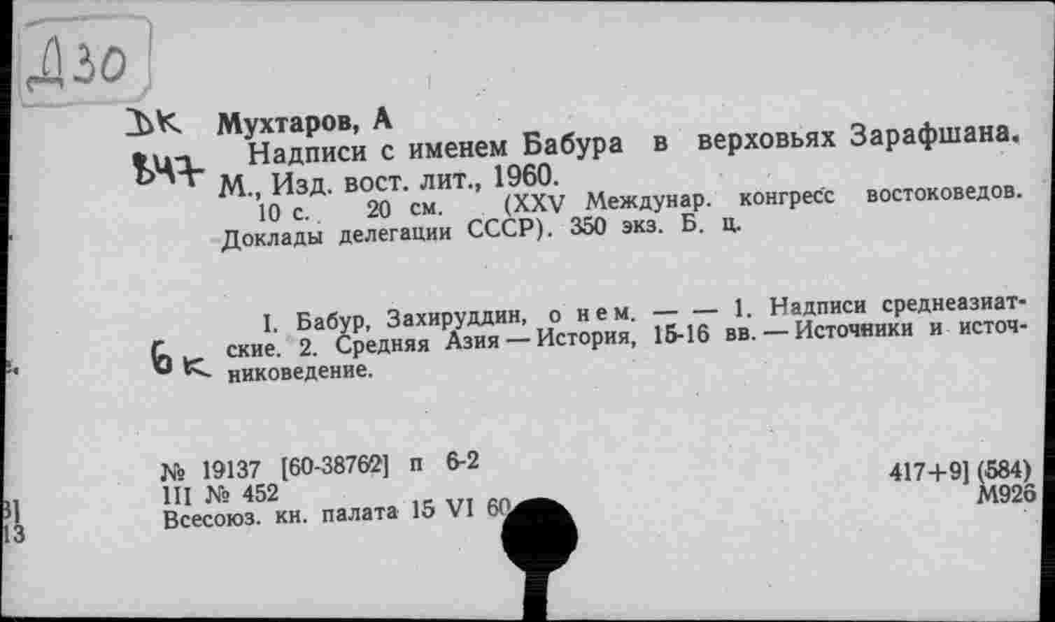 ﻿ДІЗО
ЗіК Мухтаров, А
Надписи с именем Бабура в верховьях Ь“т эд ц3д вост, лит., 1960.
10 с. 20 см. (XXV Междунар. конгресс Доклады делегации СССР). 350 экз. Б. ц.
<0 <
Зарафшана.
востоковедов.
I. Бабур, Захируддин, о нем. ские. 2. Средняя Азия — История, никоведение.
_____1. Надписи среднеазиат-15-16 вв. — Источники и источ-
№ 19137 [60-38762] п 6-2
III № 452
Всесоюз. КН. палата 15 VI Ь'а
417+9] (584)
М926